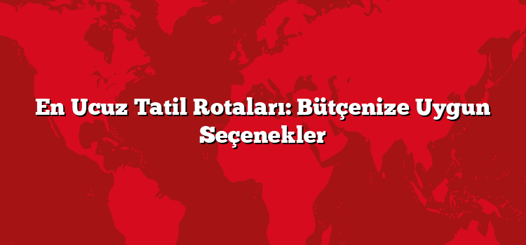 En Ucuz Tatil Rotaları: Bütçenize Uygun Seçenekler