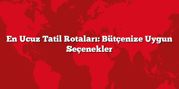 En Ucuz Tatil Rotaları: Bütçenize Uygun Seçenekler