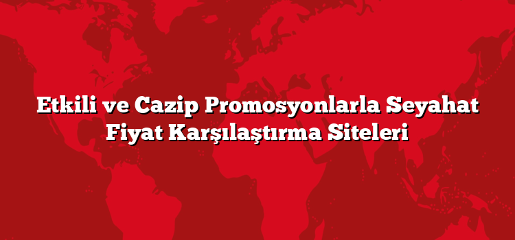 Etkili ve Cazip Promosyonlarla Seyahat Fiyat Karşılaştırma Siteleri