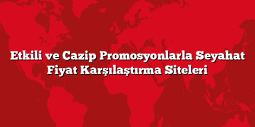 Etkili ve Cazip Promosyonlarla Seyahat Fiyat Karşılaştırma Siteleri