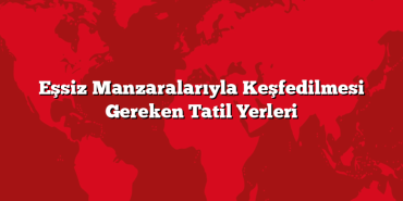 Eşsiz Manzaralarıyla Keşfedilmesi Gereken Tatil Yerleri