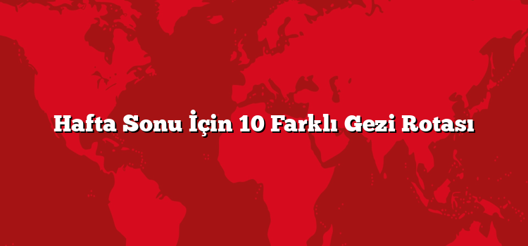 Hafta Sonu İçin 10 Farklı Gezi Rotası