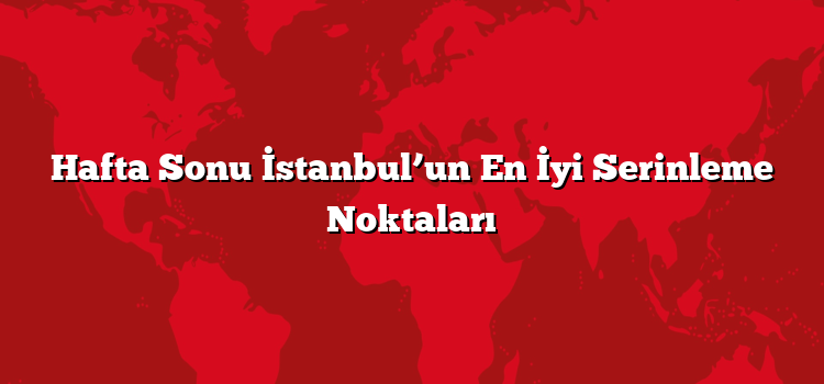 Hafta Sonu İstanbul’un En İyi Serinleme Noktaları