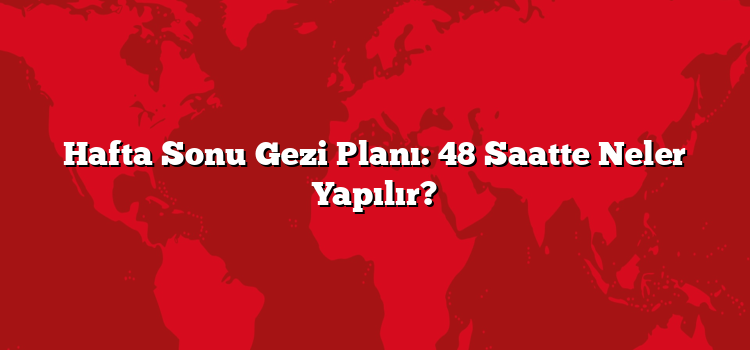 Hafta Sonu Gezi Planı: 48 Saatte Neler Yapılır?