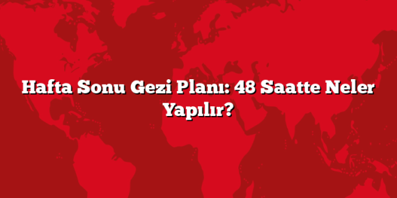 Hafta Sonu Gezi Planı: 48 Saatte Neler Yapılır?