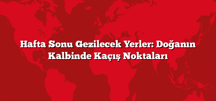 Hafta Sonu Gezilecek Yerler: Doğanın Kalbinde Kaçış Noktaları