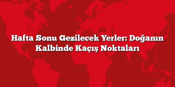 Hafta Sonu Gezilecek Yerler: Doğanın Kalbinde Kaçış Noktaları