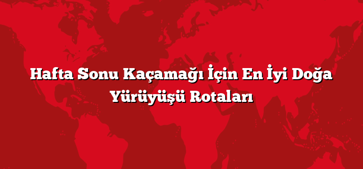 Hafta Sonu Kaçamağı İçin En İyi Doğa Yürüyüşü Rotaları