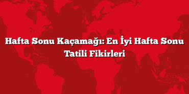 Hafta Sonu Kaçamağı: En İyi Hafta Sonu Tatili Fikirleri