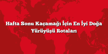 Hafta Sonu Kaçamağı İçin En İyi Doğa Yürüyüşü Rotaları
