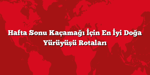 Hafta Sonu Kaçamağı İçin En İyi Doğa Yürüyüşü Rotaları