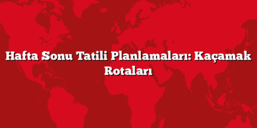 Hafta Sonu Tatili Planlamaları: Kaçamak Rotaları