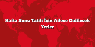 Hafta Sonu Tatili İçin Ailece Gidilecek Yerler