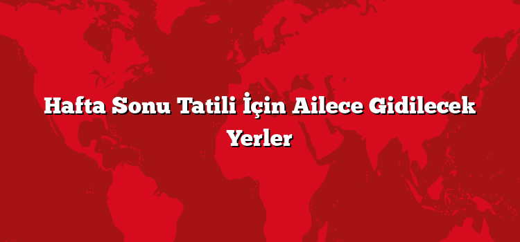 Hafta Sonu Tatili İçin Ailece Gidilecek Yerler