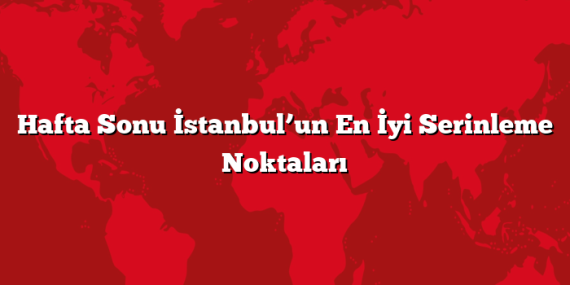 Hafta Sonu İstanbul’un En İyi Serinleme Noktaları