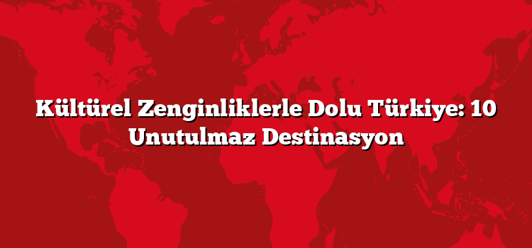 Kültürel Zenginliklerle Dolu Türkiye: 10 Unutulmaz Destinasyon