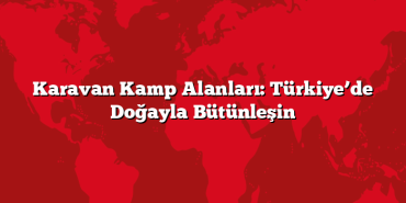 Karavan Kamp Alanları: Türkiye’de Doğayla Bütünleşin
