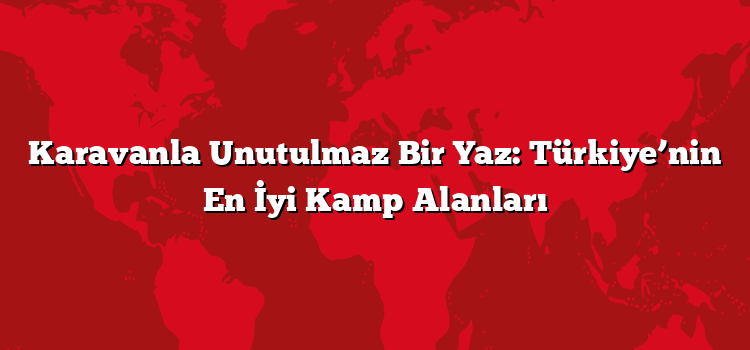 Karavanla Unutulmaz Bir Yaz: Türkiye’nin En İyi Kamp Alanları