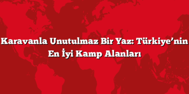 Karavanla Unutulmaz Bir Yaz: Türkiye’nin En İyi Kamp Alanları