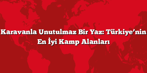 Karavanla Unutulmaz Bir Yaz: Türkiye’nin En İyi Kamp Alanları