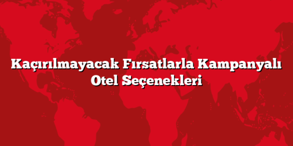 Kaçırılmayacak Fırsatlarla Kampanyalı Otel Seçenekleri