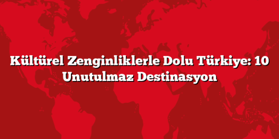 Kültürel Zenginliklerle Dolu Türkiye: 10 Unutulmaz Destinasyon