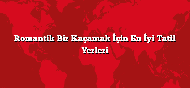 Romantik Bir Kaçamak İçin En İyi Tatil Yerleri
