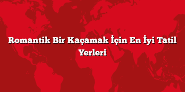 Romantik Bir Kaçamak İçin En İyi Tatil Yerleri