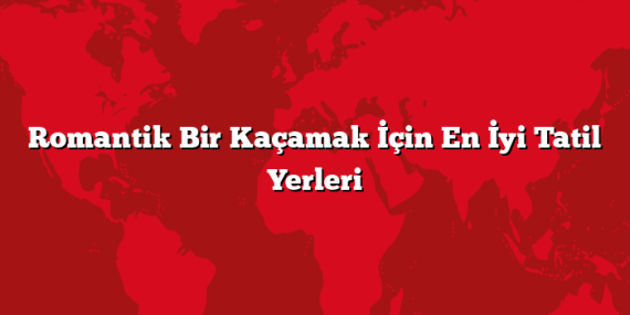 Romantik Bir Kaçamak İçin En İyi Tatil Yerleri