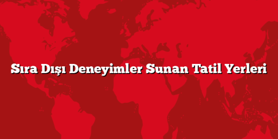Sıra Dışı Deneyimler Sunan Tatil Yerleri