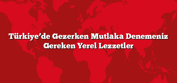 Türkiye’de Gezerken Mutlaka Denemeniz Gereken Yerel Lezzetler
