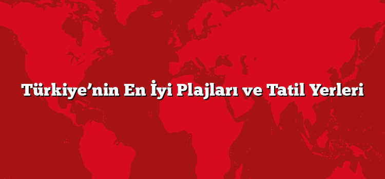 Türkiye’nin En İyi Plajları ve Tatil Yerleri