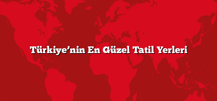 Türkiye’nin En Güzel Tatil Yerleri