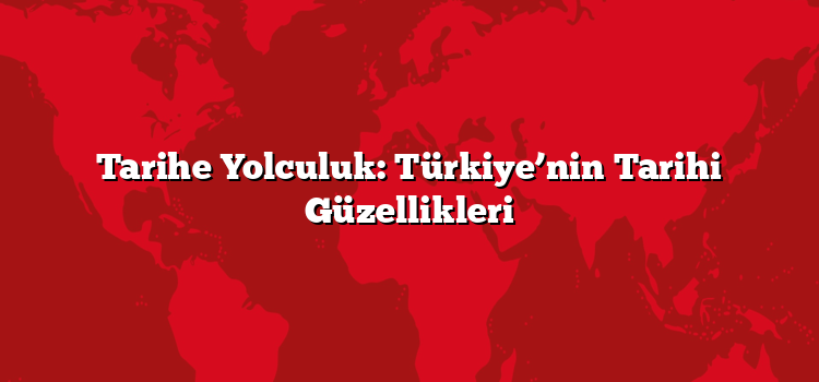 Tarihe Yolculuk: Türkiye’nin Tarihi Güzellikleri