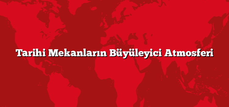 Tarihi Mekanların Büyüleyici Atmosferi