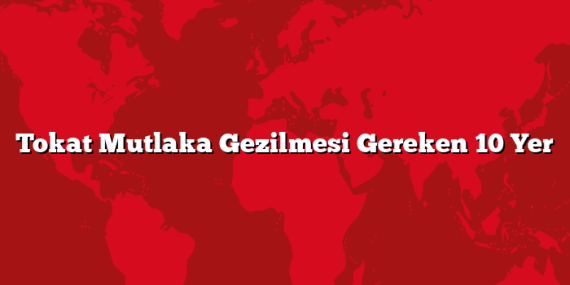 Tokat Mutlaka Gezilmesi Gereken 10 Yer