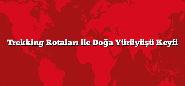 Trekking Rotaları ile Doğa Yürüyüşü Keyfi