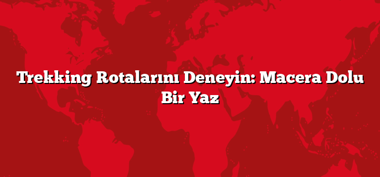 Trekking Rotalarını Deneyin: Macera Dolu Bir Yaz
