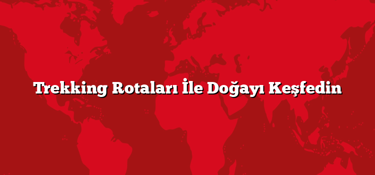 Trekking Rotaları İle Doğayı Keşfedin