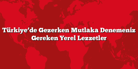 Türkiye’de Gezerken Mutlaka Denemeniz Gereken Yerel Lezzetler