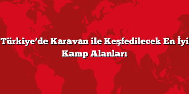 Türkiye’de Karavan ile Keşfedilecek En İyi Kamp Alanları
