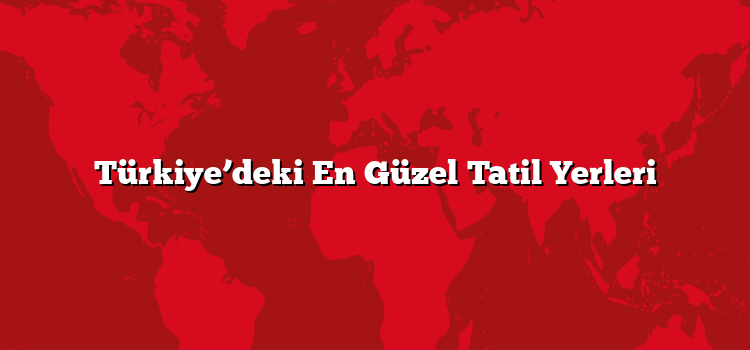 Türkiye’deki En Güzel Tatil Yerleri