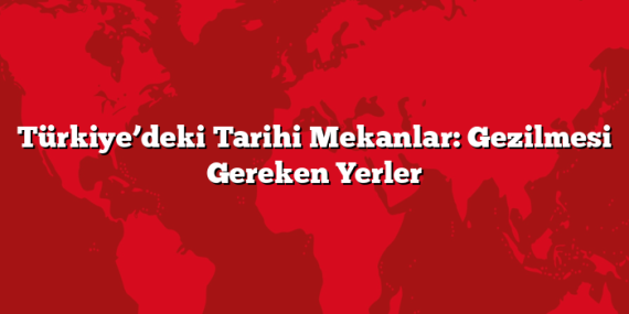 Türkiye’deki Tarihi Mekanlar: Gezilmesi Gereken Yerler