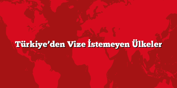 Türkiye’den Vize İstemeyen Ülkeler