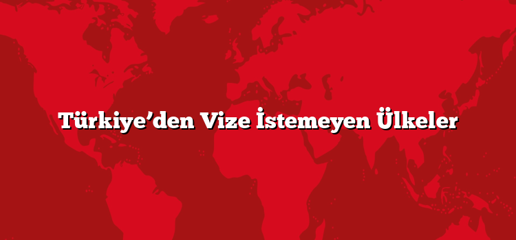 Türkiye’den Vize İstemeyen Ülkeler
