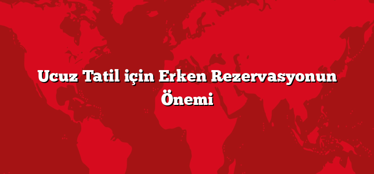 Ucuz Tatil için Erken Rezervasyonun Önemi