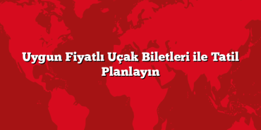 Uygun Fiyatlı Uçak Biletleri ile Tatil Planlayın