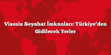 Vizesiz Seyahat İmkanları: Türkiye’den Gidilecek Yerler