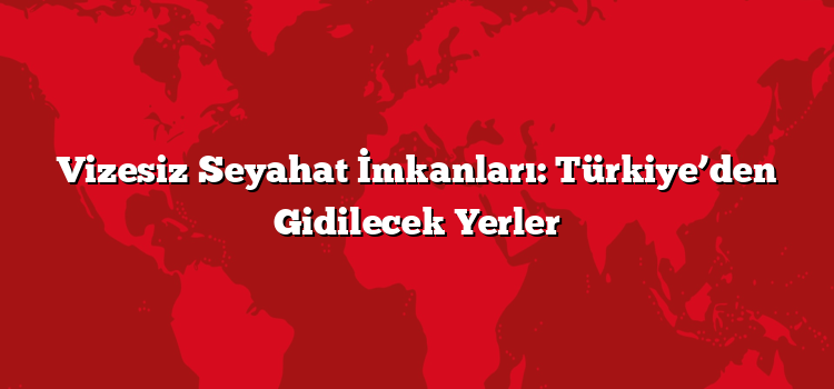 Vizesiz Seyahat İmkanları: Türkiye’den Gidilecek Yerler