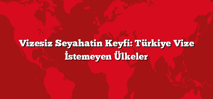 Vizesiz Seyahatin Keyfi: Türkiye Vize İstemeyen Ülkeler
